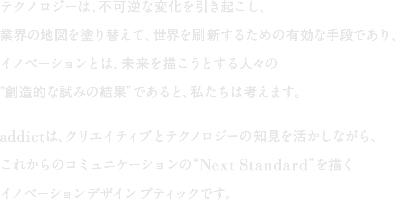 テクノロジーは、不可逆な変化を引き起こし、業界の地図を塗り替えて、世界を刷新するための有効な手段であり、イノベーションとは、未来を描こうとする人々の“創造的な試みの結果”であると、私たちは考えます。Addictは、クリエイティブとテクノロジーの知見を活かしながら、これからのコミュニケーションの“Next Standard”を描くイノベーションデザインブティックです。