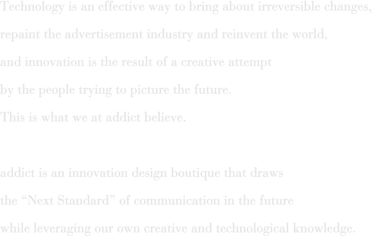 Technology is an effective way to bring about irreversible changes, repaint the advertisement industry and reinvent the world, and innovation is the result of a creative attempt by the people trying to picture the future. This is what we at addict believe. addict is an innovation design boutique that draws the“ Next Standard”of communication in the future while leveraging our own creative and technological knowledge.