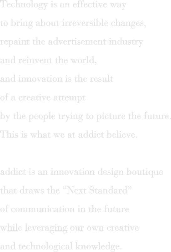 Technology is an effective way to bring about irreversible changes, repaint the advertisement industry and reinvent the world, and innovation is the result of a creative attempt by the people trying to picture the future. This is what we at addict believe. addict is an innovation design boutique that draws the“ Next Standard”of communication in the future while leveraging our own creative and technological knowledge.