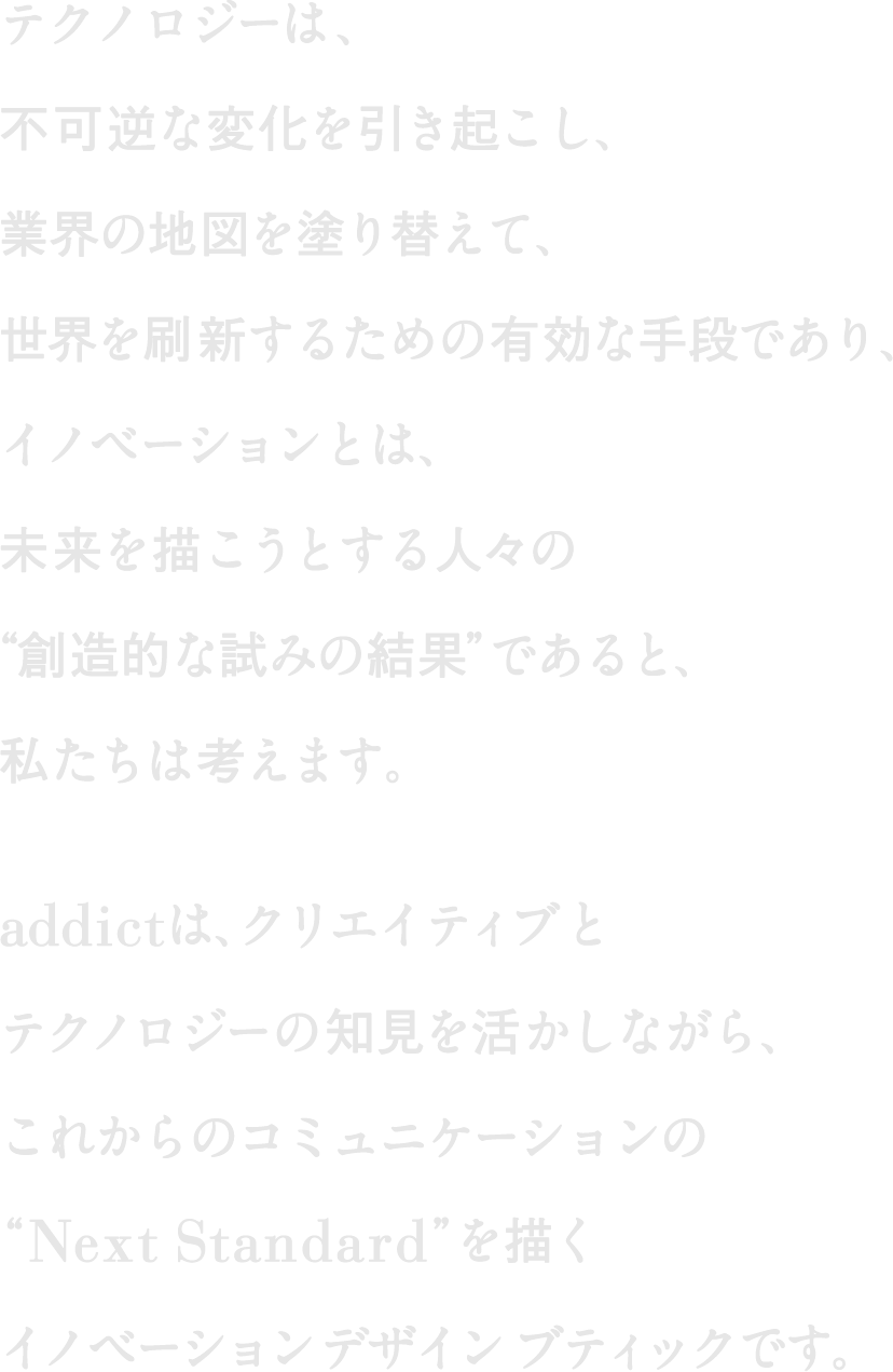 テクノロジーは、不可逆な変化を引き起こし、業界の地図を塗り替えて、世界を刷新するための有効な手段であり、イノベーションとは、未来を描こうとする人々の“創造的な試みの結果”であると、私たちは考えます。Addictは、クリエイティブとテクノロジーの知見を活かしながら、これからのコミュニケーションの“Next Standard”を描くイノベーションデザインブティックです。
